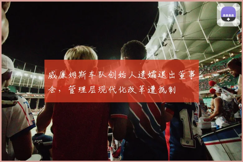 威廉姆斯车队创始人遗孀退出董事会，管理层现代化改革遭抵制