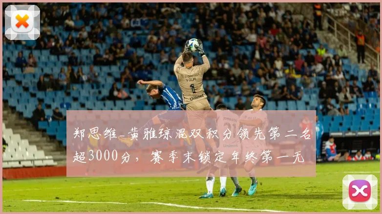 郑思维_黄雅琼混双积分领先第二名超3000分，赛季末锁定年终第一无悬念