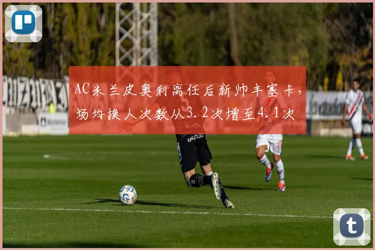 AC米兰皮奥利离任后新帅丰塞卡,场均换人次数从3.2次增至4.1次