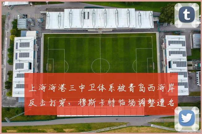上海海港三中卫体系被青岛西海岸反击打穿，穆斯卡特临场调整遭名记炮轰“刻舟求剑”