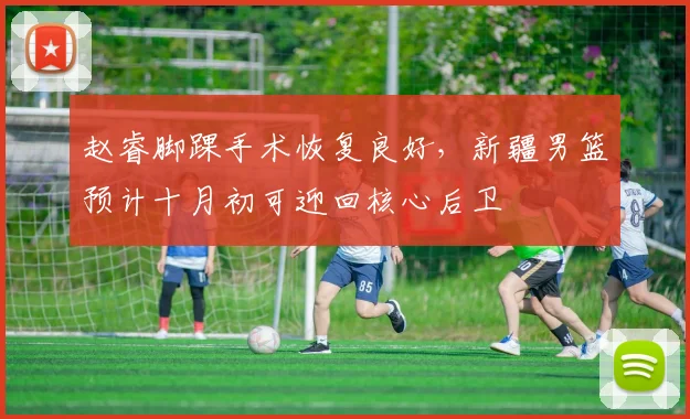 赵睿脚踝手术恢复良好,新疆男篮预计十月初可迎回核心后卫